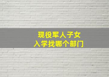 现役军人子女入学找哪个部门