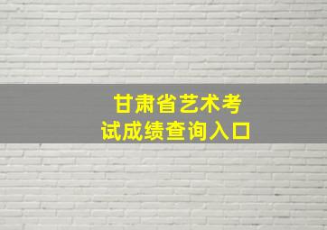 甘肃省艺术考试成绩查询入口