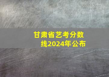 甘肃省艺考分数线2024年公布