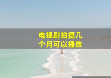 电视剧拍摄几个月可以播放