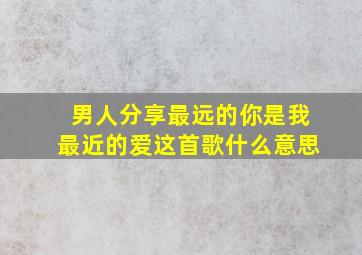 男人分享最远的你是我最近的爱这首歌什么意思