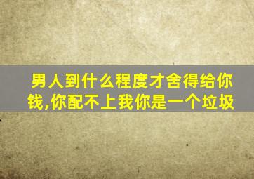 男人到什么程度才舍得给你钱,你配不上我你是一个垃圾