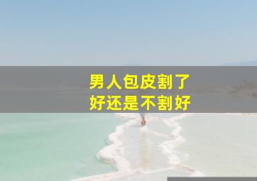 男人包皮割了好还是不割好