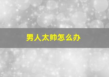 男人太帅怎么办