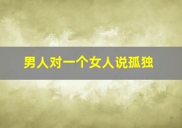 男人对一个女人说孤独