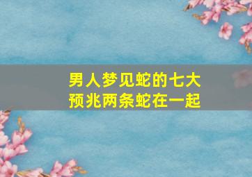 男人梦见蛇的七大预兆两条蛇在一起