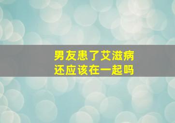 男友患了艾滋病还应该在一起吗