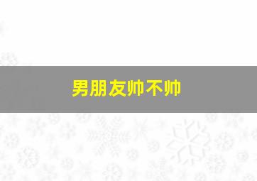 男朋友帅不帅