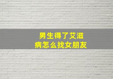 男生得了艾滋病怎么找女朋友