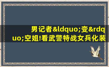 男记者“变”空姐!看武警特战女兵化装术有多强