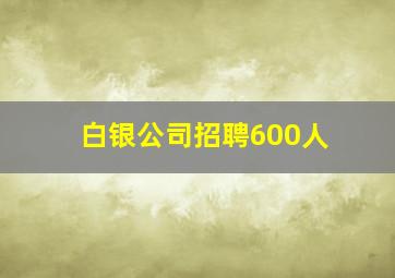 白银公司招聘600人