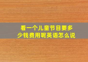 看一个儿童节目要多少钱费用呢英语怎么说