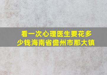 看一次心理医生要花多少钱海南省儋州市那大镇