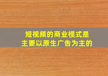 短视频的商业模式是主要以原生广告为主的