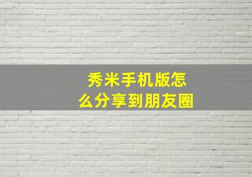 秀米手机版怎么分享到朋友圈