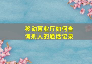 移动营业厅如何查询别人的通话记录