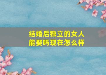 结婚后独立的女人能娶吗现在怎么样