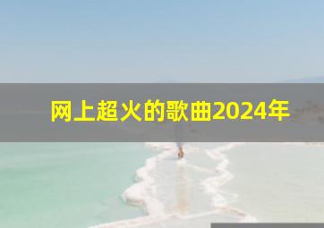 网上超火的歌曲2024年