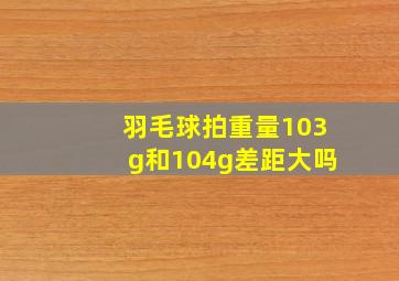 羽毛球拍重量103g和104g差距大吗