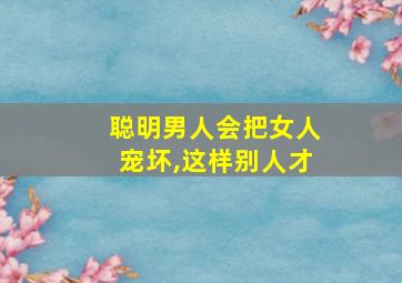 聪明男人会把女人宠坏,这样别人才