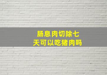 肠息肉切除七天可以吃猪肉吗