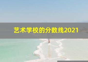 艺术学校的分数线2021