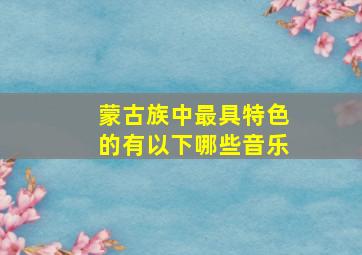 蒙古族中最具特色的有以下哪些音乐