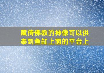 藏传佛教的神像可以供奉到鱼缸上面的平台上