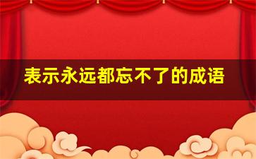 表示永远都忘不了的成语