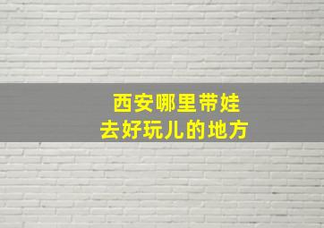 西安哪里带娃去好玩儿的地方