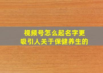 视频号怎么起名字更吸引人关于保健养生的