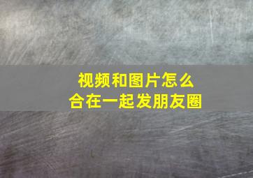 视频和图片怎么合在一起发朋友圈