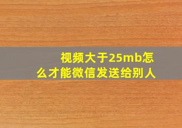 视频大于25mb怎么才能微信发送给别人