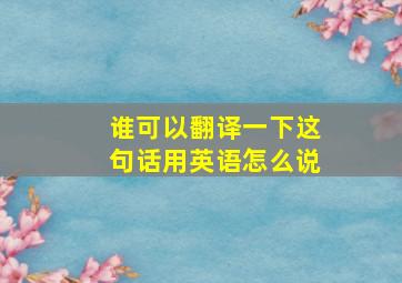 谁可以翻译一下这句话用英语怎么说