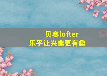 贝赛lofter乐乎让兴趣更有趣