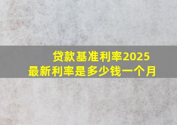 贷款基准利率2025最新利率是多少钱一个月