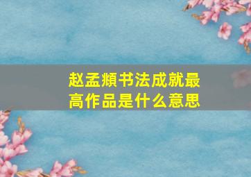 赵孟頫书法成就最高作品是什么意思