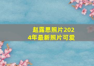 赵露思照片2024年最新照片可爱