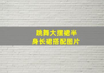 跳舞大摆裙半身长裙搭配图片