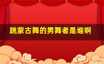 跳蒙古舞的男舞者是谁啊