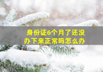 身份证6个月了还没办下来正常吗怎么办