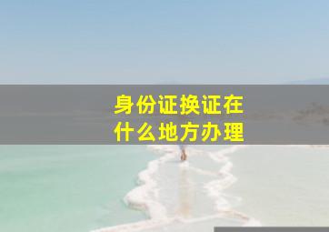 身份证换证在什么地方办理