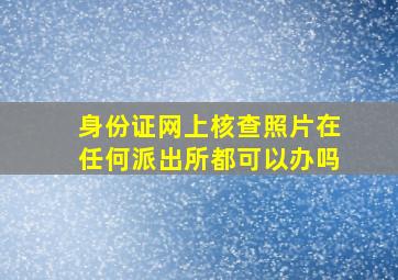 身份证网上核查照片在任何派出所都可以办吗