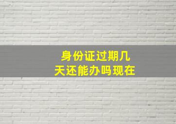 身份证过期几天还能办吗现在