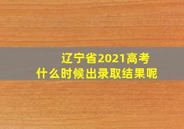 辽宁省2021高考什么时候出录取结果呢