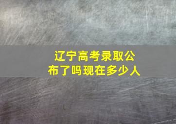 辽宁高考录取公布了吗现在多少人