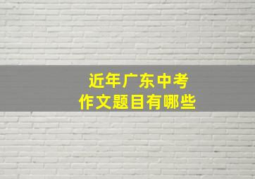 近年广东中考作文题目有哪些