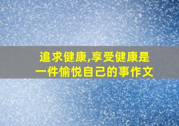 追求健康,享受健康是一件愉悦自己的事作文