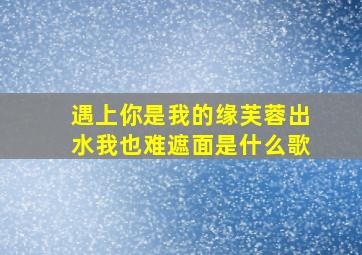 遇上你是我的缘芙蓉出水我也难遮面是什么歌