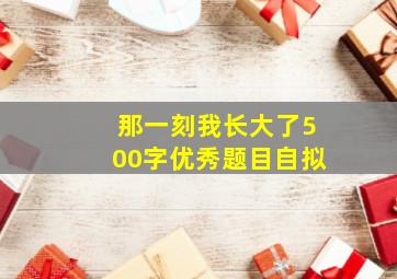 那一刻我长大了500字优秀题目自拟